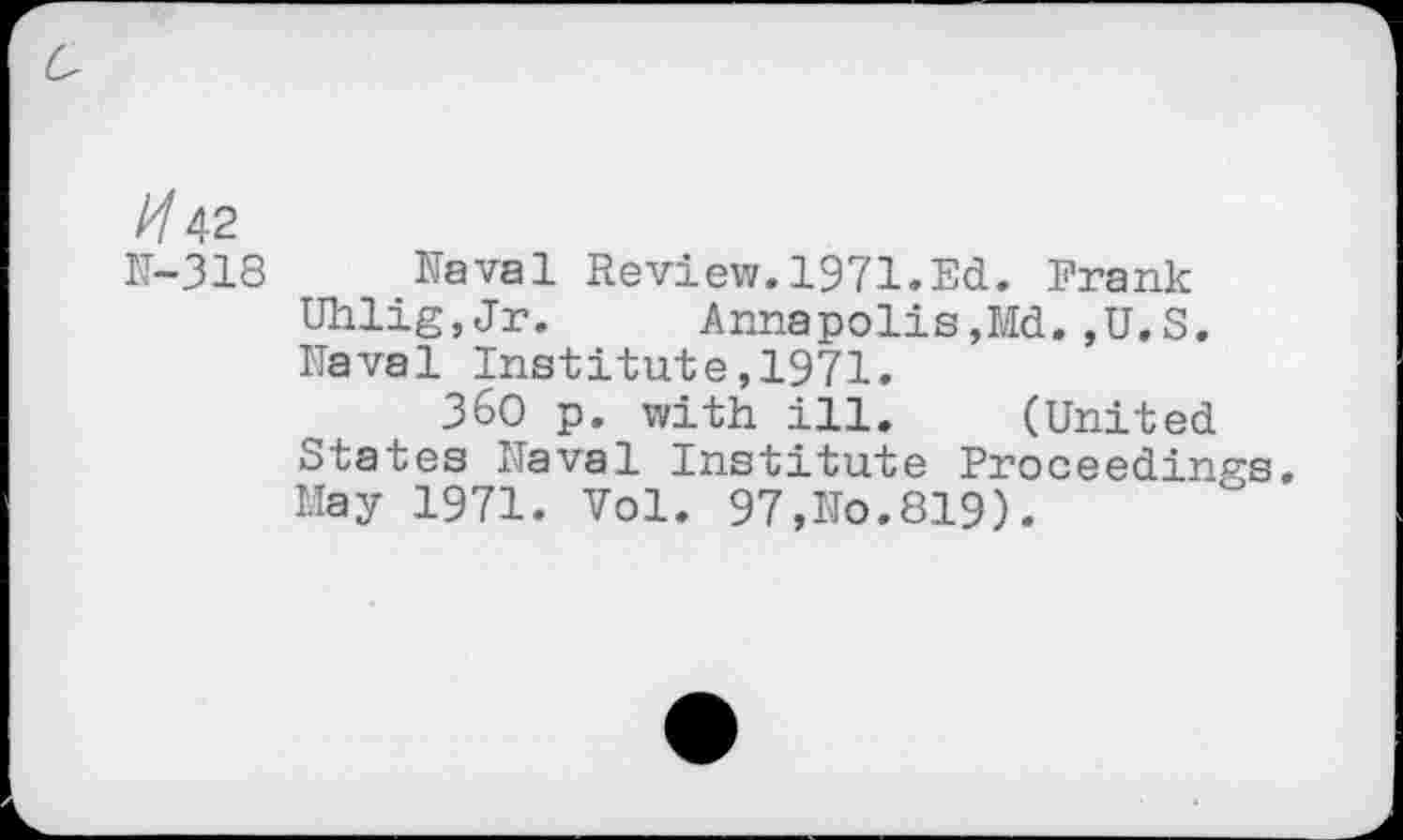 ﻿^42
N—318	Naval Review.1971»Ed. Frank
Uhlig,Jr. Annapolis,Md.,U.S.
Naval Institute,1971.
360 p. with ill. (United States Naval Institute Proceedings. May 1971. Vol. 97,No.819).